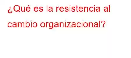 ¿Qué es la resistencia al cambio organizacional?