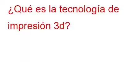 ¿Qué es la tecnología de impresión 3d