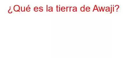 ¿Qué es la tierra de Awaji?