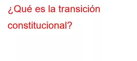 ¿Qué es la transición constitucional?