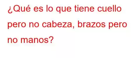 ¿Qué es lo que tiene cuello pero no cabeza, brazos pero no manos?