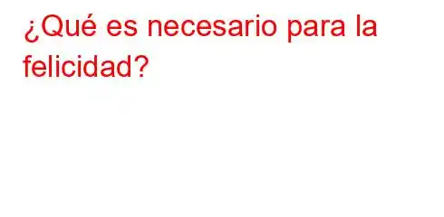 ¿Qué es necesario para la felicidad?