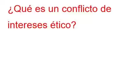 ¿Qué es un conflicto de intereses ético?