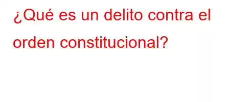 ¿Qué es un delito contra el orden constitucional