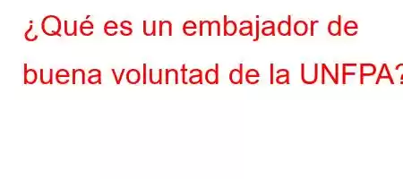 ¿Qué es un embajador de buena voluntad de la UNFPA?