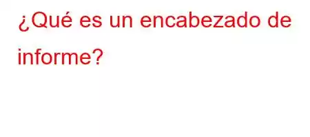 ¿Qué es un encabezado de informe?