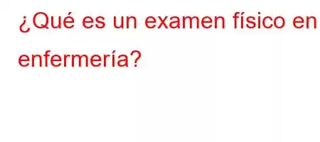 ¿Qué es un examen físico en enfermería?