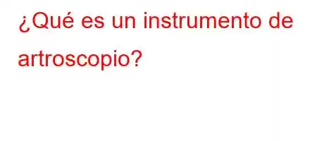 ¿Qué es un instrumento de artroscopio?