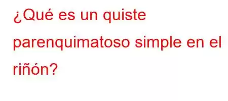 ¿Qué es un quiste parenquimatoso simple en el riñón?