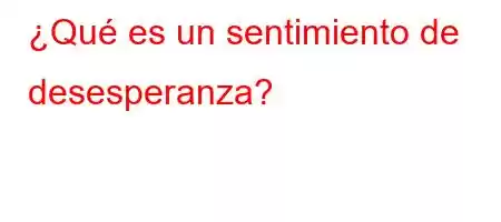 ¿Qué es un sentimiento de desesperanza?