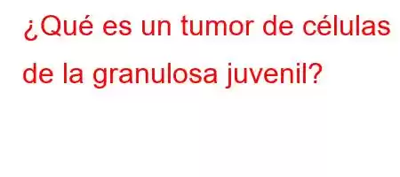 ¿Qué es un tumor de células de la granulosa juvenil?