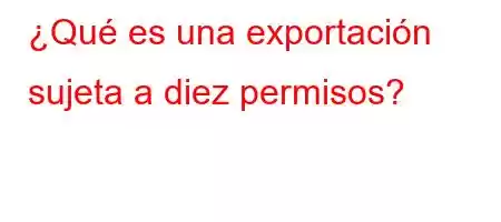 ¿Qué es una exportación sujeta a diez permisos?