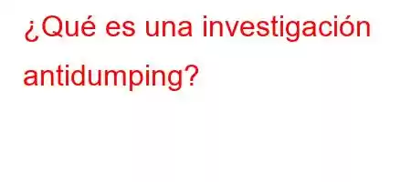 ¿Qué es una investigación antidumping?