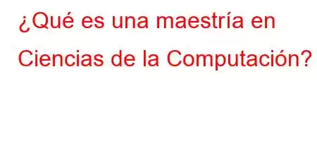 ¿Qué es una maestría en Ciencias de la Computación?