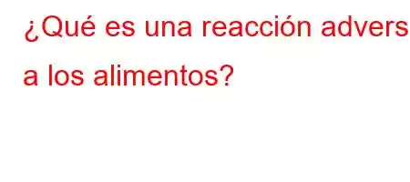 ¿Qué es una reacción adversa a los alimentos