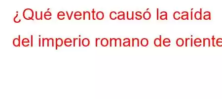 ¿Qué evento causó la caída del imperio romano de oriente?