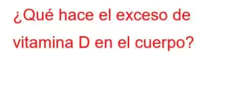 ¿Qué hace el exceso de vitamina D en el cuerpo?