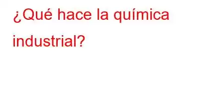 ¿Qué hace la química industrial?