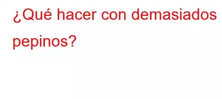 ¿Qué hacer con demasiados pepinos