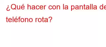 ¿Qué hacer con la pantalla del teléfono rota