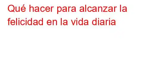 Qué hacer para alcanzar la felicidad en la vida diaria