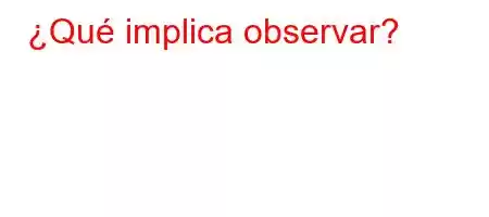 ¿Qué implica observar