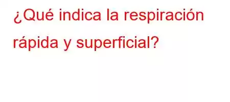 ¿Qué indica la respiración rápida y superficial?