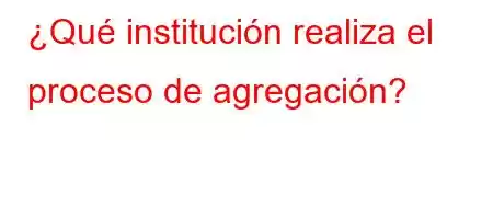 ¿Qué institución realiza el proceso de agregación