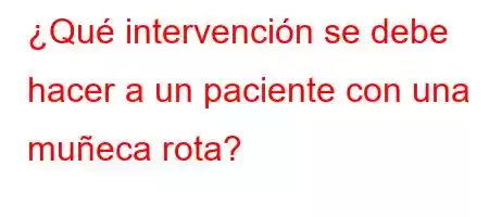 ¿Qué intervención se debe hacer a un paciente con una muñeca rota?