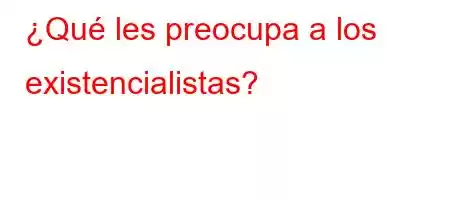 ¿Qué les preocupa a los existencialistas?