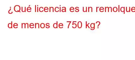 ¿Qué licencia es un remolque de menos de 750 kg?