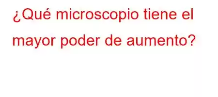 ¿Qué microscopio tiene el mayor poder de aumento