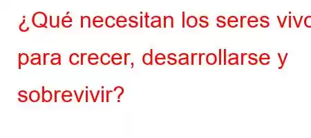 ¿Qué necesitan los seres vivos para crecer, desarrollarse y sobrevivir?