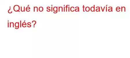 ¿Qué no significa todavía en inglés?