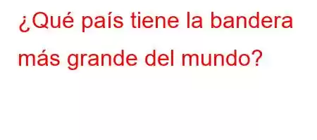 ¿Qué país tiene la bandera más grande del mundo?