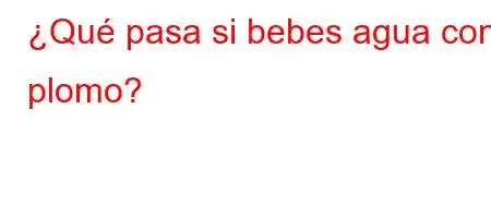 ¿Qué pasa si bebes agua con plomo