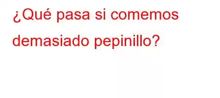 ¿Qué pasa si comemos demasiado pepinillo?