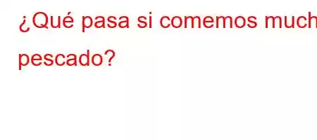 ¿Qué pasa si comemos mucho pescado?