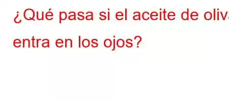 ¿Qué pasa si el aceite de oliva entra en los ojos?