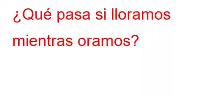 ¿Qué pasa si lloramos mientras oramos?