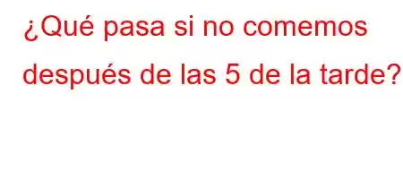 ¿Qué pasa si no comemos después de las 5 de la tarde?