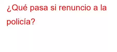 ¿Qué pasa si renuncio a la policía?