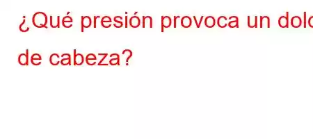 ¿Qué presión provoca un dolor de cabeza?