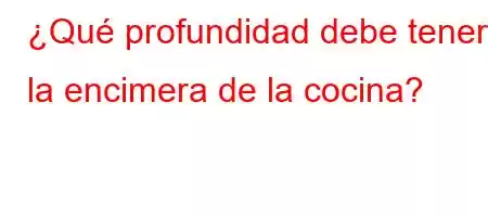 ¿Qué profundidad debe tener la encimera de la cocina?