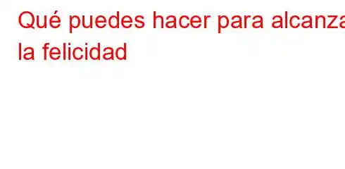 Qué puedes hacer para alcanzar la felicidad