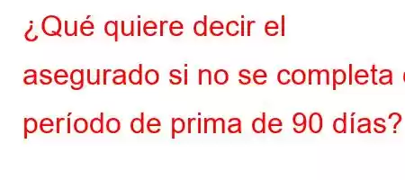 ¿Qué quiere decir el asegurado si no se completa el período de prima de 90 días