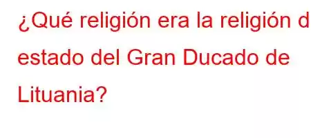 ¿Qué religión era la religión de estado del Gran Ducado de Lituania