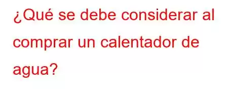 ¿Qué se debe considerar al comprar un calentador de agua?