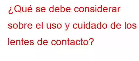 ¿Qué se debe considerar sobre el uso y cuidado de los lentes de contacto