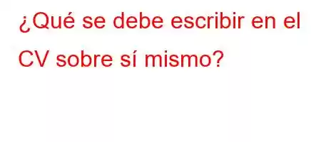 ¿Qué se debe escribir en el CV sobre sí mismo?